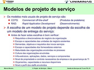 Modelos de projeto de serviço
 Os modelos mais usuais de projeto de serviço são:
       COTS:         Commercial off-the-shelf                     (Produtos de prateleira)
       RAD:          Rapid Application Development                (Desenvolvimento)
 A escolha de um modelo de projeto depende da escolha de
  um modelo de entrega do serviço:
       Antes de fazer estas escolhas é bom verificar:
              Requisitos e direcionadores de negócio da organização
              Escopo e capacidades das unidades de negócio existentes
              Demandas, objetivos e requisitos dos novos serviços
              Escopo e capacidades dos fornecedores externos
              Maturidade das organizações envolvidas no processo
              Cultura das organizações envolvidas
              Infra-estrutura, aplicações, dados, serviços e componentes
              Nível de propriedade e controle necessários da empresa e da governança de TI
              Orçamentos, capacidades e recursos disponíveis
              Nível e perfil dos staffs envolvidos
Márcio Moreira                  3. Projeto de Serviços – Slide 9          Gestão de Serviços de TI com ITIL V3
 