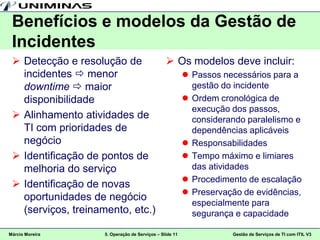 Benefícios e modelos da Gestão de
 Incidentes
  Detecção e resolução de        Os modelos deve incluir:
   incidentes  menor               Passos necessários para a
   downtime  maior                  gestão do incidente
   disponibilidade                  Ordem cronológica de
                                     execução dos passos,
  Alinhamento atividades de         considerando paralelismo e
   TI com prioridades de             dependências aplicáveis
   negócio                          Responsabilidades
  Identificação de pontos de       Tempo máximo e limiares
   melhoria do serviço               das atividades
                                    Procedimento de escalação
  Identificação de novas
                                    Preservação de evidências,
   oportunidades de negócio
                                     especialmente para
   (serviços, treinamento, etc.)     segurança e capacidade

Márcio Moreira      5. Operação de Serviços – Slide 11   Gestão de Serviços de TI com ITIL V3
 
