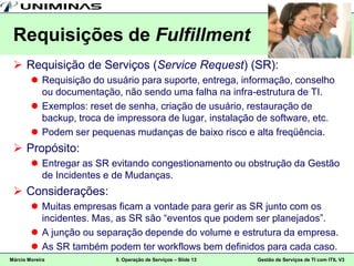 Requisições de Fulfillment
  Requisição de Serviços (Service Request) (SR):
         Requisição do usuário para suporte, entrega, informação, conselho
          ou documentação, não sendo uma falha na infra-estrutura de TI.
         Exemplos: reset de senha, criação de usuário, restauração de
          backup, troca de impressora de lugar, instalação de software, etc.
         Podem ser pequenas mudanças de baixo risco e alta freqüência.
  Propósito:
         Entregar as SR evitando congestionamento ou obstrução da Gestão
          de Incidentes e de Mudanças.
  Considerações:
         Muitas empresas ficam a vontade para gerir as SR junto com os
          incidentes. Mas, as SR são “eventos que podem ser planejados”.
         A junção ou separação depende do volume e estrutura da empresa.
         As SR também podem ter workflows bem definidos para cada caso.
Márcio Moreira             5. Operação de Serviços – Slide 13   Gestão de Serviços de TI com ITIL V3
 