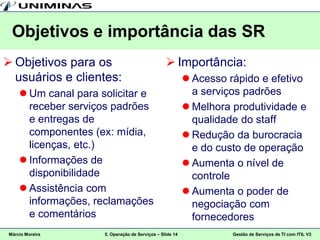 Objetivos e importância das SR
 Objetivos para os                                Importância:
  usuários e clientes:                                      Acesso rápido e efetivo
      Um canal para solicitar e                             a serviços padrões
       receber serviços padrões                             Melhora produtividade e
       e entregas de                                         qualidade do staff
       componentes (ex: mídia,                              Redução da burocracia
       licenças, etc.)                                       e do custo de operação
      Informações de                                       Aumenta o nível de
       disponibilidade                                       controle
      Assistência com                                      Aumenta o poder de
       informações, reclamações                              negociação com
       e comentários                                         fornecedores
 Márcio Moreira       5. Operação de Serviços – Slide 14             Gestão de Serviços de TI com ITIL V3
 