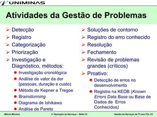 Atividades da Gestão de Problemas
     Detecção                                        Soluções de contorno
     Registro                                        Registro do erro conhecido
     Categorização                                   Resolução
     Priorização                                     Fechamento
     Investigação e                                  Revisão de problemas
      Diagnóstico, métodos:                            grandes (críticos)
         Investigação cronológica                    Proativo:
         Análise de valor da dor                              Detecção de erros no
          (pessoas, duração e custo)                            desenvolvimento
         Método de Kepner e Tregoe                            Registro na KEDB (Known
         Brainstorming                                         Errors Data Base ou Base de
         Diagrama de Ishikawa                                  Dados de Erros
         Análise de Pareto                                     Conhecidos)
Márcio Moreira           5. Operação de Serviços – Slide 19              Gestão de Serviços de TI com ITIL V3
 