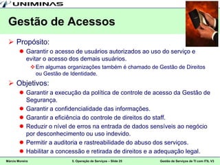 Gestão de Acessos
  Propósito:
         Garantir o acesso de usuários autorizados ao uso do serviço e
          evitar o acesso dos demais usuários.
                  Em algumas organizações também é chamado de Gestão de Direitos
                   ou Gestão de Identidade.
  Objetivos:
         Garantir a execução da política de controle de acesso da Gestão de
          Segurança.
         Garantir a confidencialidade das informações.
         Garantir a eficiência do controle de direitos do staff.
         Reduzir o nível de erros na entrada de dados sensíveis ao negócio
          por desconhecimento ou uso indevido.
         Permitir a auditoria e rastreabilidade do abuso dos serviços.
         Habilitar a concessão e retirada de direitos e a adequação legal.
Márcio Moreira                  5. Operação de Serviços – Slide 25   Gestão de Serviços de TI com ITIL V3
 