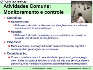 Atividades Comuns:
 Monitoramento e controle
  Conceitos:
         Monitoramento:
                  Refere-se a atividade de observar uma situação e detectar mudanças
                   que acontecem ao longo do tempo.
         Reportar:
                  Refere-se à atividade de analisar, produzir e distribuir um relatório da
                   saída de uma atividade de monitoramento.
  Propósito:
         Medir e controlar o serviço baseado no monitoramento, reportar e
          se necessário gerar ações subseqüentes.
  Consideração:
         Como o monitoramento é uma atividade operacional, para agregar
          valor, todas as fases anteriores do ciclo de vida dos serviços devem
          garantir que as medidas e controles sejam definidos e executados.
Márcio Moreira                    5. Operação de Serviços – Slide 28    Gestão de Serviços de TI com ITIL V3
 