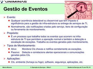 Gestão de Eventos
  Evento:
         Qualquer ocorrência detectável ou discernível que tem impacto e
          significância para a gestão de infra-estrutura ou entrega de serviços de TI.
         Normalmente, são notificações criadas pelo serviço, itens de configuração
          ou ferramenta de monitoramento.
  Propósito:
         É um processo que trabalha todos os eventos que ocorrem na infra-
          estrutura de TI que permitem a operação normal e também a detecção e
          escalação de exceções. Trabalha os eventos gerados pelo monitoramento.
  Tipos de Monitoramento:
         Ativo:    Monitora CIs chaves e notifica corretamente as exceções.
         Passivo: Detecta e correlaciona alertas operacionais e comunicações
          geradas pelos CIs.
  Aplicações:
         CIs, ambiente (fumaça ou fogo), software, segurança, aplicações, etc.

Márcio Moreira               5. Operação de Serviços – Slide 3    Gestão de Serviços de TI com ITIL V3
 