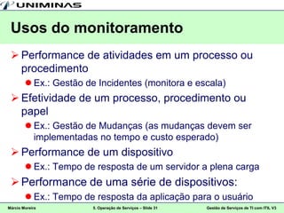 Usos do monitoramento
  Performance de atividades em um processo ou
   procedimento
         Ex.: Gestão de Incidentes (monitora e escala)
  Efetividade de um processo, procedimento ou
   papel
         Ex.: Gestão de Mudanças (as mudanças devem ser
          implementadas no tempo e custo esperado)
  Performance de um dispositivo
         Ex.: Tempo de resposta de um servidor a plena carga
  Performance de uma série de dispositivos:
         Ex.: Tempo de resposta da aplicação para o usuário
Márcio Moreira         5. Operação de Serviços – Slide 31   Gestão de Serviços de TI com ITIL V3
 