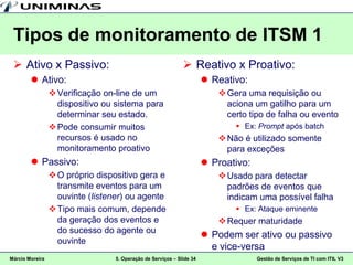 Tipos de monitoramento de ITSM 1
  Ativo x Passivo:                                            Reativo x Proativo:
         Ativo:                                                        Reativo:
                  Verificação on-line de um                               Gera uma requisição ou
                   dispositivo ou sistema para                              aciona um gatilho para um
                   determinar seu estado.                                   certo tipo de falha ou evento
                  Pode consumir muitos                                        Ex: Prompt após batch
                   recursos é usado no                                     Não é utilizado somente
                   monitoramento proativo                                   para exceções
         Passivo:                                                      Proativo:
                  O próprio dispositivo gera e                            Usado para detectar
                   transmite eventos para um                                padrões de eventos que
                   ouvinte (listener) ou agente                             indicam uma possível falha
                  Tipo mais comum, depende                                    Ex: Ataque eminente
                   da geração dos eventos e                                Requer maturidade
                   do sucesso do agente ou
                                                                        Podem ser ativo ou passivo
                   ouvinte
                                                                         e vice-versa
Márcio Moreira                    5. Operação de Serviços – Slide 34                 Gestão de Serviços de TI com ITIL V3
 