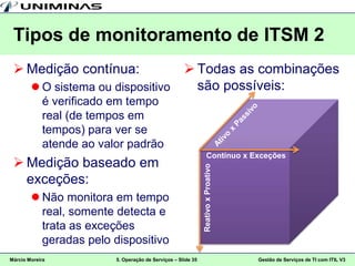 Tipos de monitoramento de ITSM 2
  Medição contínua:                                 Todas as combinações
         O sistema ou dispositivo                    são possíveis:
          é verificado em tempo
          real (de tempos em
          tempos) para ver se
          atende ao valor padrão
                                                                 Contínuo x Exceções
  Medição baseado em


                                                             Reativo x Proativo
   exceções:
         Não monitora em tempo
          real, somente detecta e
          trata as exceções
          geradas pelo dispositivo
Márcio Moreira          5. Operação de Serviços – Slide 35                        Gestão de Serviços de TI com ITIL V3
 