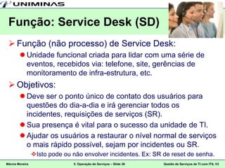 Função: Service Desk (SD)
  Função (não processo) de Service Desk:
         Unidade funcional criada para lidar com uma série de
          eventos, recebidos via: telefone, site, gerências de
          monitoramento de infra-estrutura, etc.
  Objetivos:
         Deve ser o ponto único de contato dos usuários para
          questões do dia-a-dia e irá gerenciar todos os
          incidentes, requisições de serviços (SR).
         Sua presença é vital para o sucesso da unidade de TI.
         Ajudar os usuários a restaurar o nível normal de serviços
          o mais rápido possível, sejam por incidentes ou SR.
                 Isto pode ou não envolver incidentes. Ex: SR de reset de senha.
Márcio Moreira                 5. Operação de Serviços – Slide 36   Gestão de Serviços de TI com ITIL V3
 