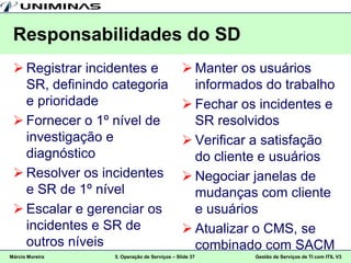 Responsabilidades do SD
  Registrar incidentes e                     Manter os usuários
   SR, definindo categoria                     informados do trabalho
   e prioridade                               Fechar os incidentes e
  Fornecer o 1º nível de                      SR resolvidos
   investigação e                             Verificar a satisfação
   diagnóstico                                 do cliente e usuários
  Resolver os incidentes                     Negociar janelas de
   e SR de 1º nível                            mudanças com cliente
  Escalar e gerenciar os                      e usuários
   incidentes e SR de                         Atualizar o CMS, se
   outros níveis                               combinado com SACM
Márcio Moreira   5. Operação de Serviços – Slide 37     Gestão de Serviços de TI com ITIL V3
 