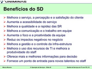 Benefícios do SD
  Melhora o serviço, a percepção e a satisfação do cliente
  Aumenta a acessibilidade do serviço
  Melhora a qualidade e a rapidez das SR
  Melhora a comunicação e o trabalho em equipe
  Aumenta o foco e a proatividade da equipe
  Reduz os impactos negativos no negócio
  Melhora a gestão e o controle da infra-estrutura
  Melhora o uso dos recursos de TI e melhora a
   produtividade do staff
  Oferece mais e melhores informações para decisão
  Fornece um ponto de entrada para novos talentos no staff
Márcio Moreira     5. Operação de Serviços – Slide 42   Gestão de Serviços de TI com ITIL V3
 