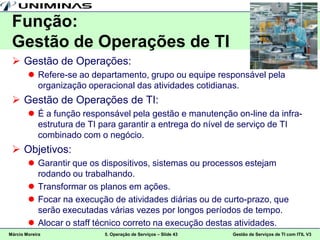 Função:
 Gestão de Operações de TI
  Gestão de Operações:
         Refere-se ao departamento, grupo ou equipe responsável pela
          organização operacional das atividades cotidianas.
  Gestão de Operações de TI:
         É a função responsável pela gestão e manutenção on-line da infra-
          estrutura de TI para garantir a entrega do nível de serviço de TI
          combinado com o negócio.
  Objetivos:
         Garantir que os dispositivos, sistemas ou processos estejam
          rodando ou trabalhando.
         Transformar os planos em ações.
         Focar na execução de atividades diárias ou de curto-prazo, que
          serão executadas várias vezes por longos períodos de tempo.
         Alocar o staff técnico correto na execução destas atividades.
Márcio Moreira            5. Operação de Serviços – Slide 43   Gestão de Serviços de TI com ITIL V3
 