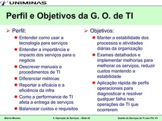 Perfil e Objetivos da G. O. de TI
  Perfil:                                             Objetivos:
         Entender como usar a                                  Manter a estabilidade dos
          tecnologia para serviços                               processos e atividades
         Entender a importância e                               diárias da organização
          impacto dos serviços para o                           Exames detalhados e
          negócio                                                implementar melhorias para
         Descrever manuais e                                    melhorar os serviços, reduzir
          procedimentos de TI                                    custos mantendo a
         Diferenciar métricas                                   estabilidade
         Reportar a eficácia e a                               Aplicação rápida de perfis
          eficiência da infra                                    operacionais para
                                                                 diagnosticar e resolver
         Como a performance de TI                               qualquer falha nas
          afeta a entrega de serviços                            operações de TI que
         Balancear custos e requisitos                          ocorrerem
Márcio Moreira            5. Operação de Serviços – Slide 45               Gestão de Serviços de TI com ITIL V3
 