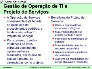 Gestão de Operação de TI e
 Projeto de Serviços
  A Operação de Serviços                      Benefícios do Projeto de
   normalmente está focada                      Serviços:
   na execução de                                       Clareza dos benefícios
   procedimentos padrões, e                              esperados e atingidos
   tende a não utilizar o                               Mais visibilidade do que
   Projeto de Serviços                                   precisa ser feito e como
                                                        Facilidade na distribuição do
  Por exemplo, grandes                                  trabalho
   mudanças na infra-                                   Maior facilidade de obter os
   estrutura usualmente                                  recursos necessários
   geram melhores                                       Alta consistência e melhoria
   resultados, em termos de                              da qualidade
   custos e prazos, se                                  Aumento da credibilidade por
   gerenciadas como projetos                             atingir objetivos e resultados
Márcio Moreira    5. Operação de Serviços – Slide 46               Gestão de Serviços de TI com ITIL V3
 