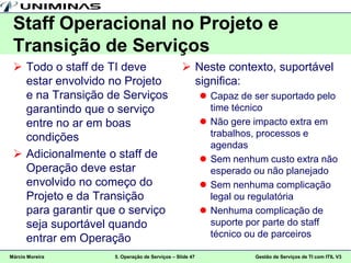 Staff Operacional no Projeto e
 Transição de Serviços
  Todo o staff de TI deve                       Neste contexto, suportável
   estar envolvido no Projeto                     significa:
   e na Transição de Serviços                             Capaz de ser suportado pelo
   garantindo que o serviço                                time técnico
   entre no ar em boas                                    Não gere impacto extra em
   condições                                               trabalhos, processos e
                                                           agendas
  Adicionalmente o staff de                              Sem nenhum custo extra não
   Operação deve estar                                     esperado ou não planejado
   envolvido no começo do                                 Sem nenhuma complicação
   Projeto e da Transição                                  legal ou regulatória
   para garantir que o serviço                            Nenhuma complicação de
   seja suportável quando                                  suporte por parte do staff
   entrar em Operação                                      técnico ou de parceiros

Márcio Moreira      5. Operação de Serviços – Slide 47              Gestão de Serviços de TI com ITIL V3
 