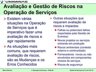Avaliação e Gestão de Riscos na
 Operação de Serviços
  Existem várias                             Outras situações que
   situações na Operação                       requerem avaliação de
                                               riscos e impactos:
   de Serviços que é
                                                       Falhas ou potenciais falhas
   imperativo fazer uma                                 (reportadas pela Gestão de
   avaliação de riscos e                                Eventos)
   agir rapidamente                                    Novos projetos ou serviços
                                                        entrando em produção
  As situações mais                                   Riscos ambientais (contexto
   comuns, que requerem                                 externo e continuidade)
   avaliação de riscos,                                Fornecedores novos ou não
                                                        envolvidos em componentes
   são as Mudanças e os                                 chaves de serviços
   Erros Conhecidos                                    Riscos de segurança
Márcio Moreira   5. Operação de Serviços – Slide 48              Gestão de Serviços de TI com ITIL V3
 