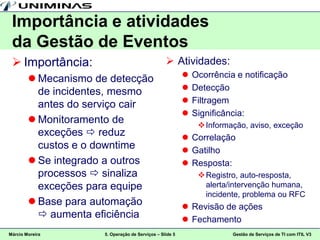 Importância e atividades
 da Gestão de Eventos
  Importância:                                    Atividades:
         Mecanismo de detecção                              Ocorrência e notificação
          de incidentes, mesmo                               Detecção
          antes do serviço cair                              Filtragem
                                                             Significância:
         Monitoramento de                                      Informação, aviso, exceção
          exceções  reduz                                 Correlação
          custos e o downtime                              Gatilho
         Se integrado a outros                            Resposta:
          processos  sinaliza                                  Registro, auto-resposta,
          exceções para equipe                                   alerta/intervenção humana,
                                                                 incidente, problema ou RFC
         Base para automação                              Revisão de ações
           aumenta eficiência                             Fechamento
Márcio Moreira        5. Operação de Serviços – Slide 5                 Gestão de Serviços de TI com ITIL V3
 