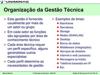 Organização da Gestão Técnica
  Esta gestão é fornecida                       Exemplos de times:
   usualmente por mais de                                   Mainframe
   um setor ou grupo                                        Servidores
  Em cada setor as funções                                 Storage
   são agrupadas por área de                                Redes (WAN/LAN)
   conhecimento técnico                                     Desktop
                                                            Banco de dados
  Cada área técnica requer
                                                            Middleware (integrações)
   um perfil específico, alguns
                                                            Serviços de diretório
   generalistas outros
                                                            Internet e web (acessos)
   especialistas
                                                            Mensagens (e-mails)
  Cada perfil determina as
                                                            Telefonia baseada em IP
   necessidades de gestão
                                                            Etc.
Márcio Moreira      5. Operação de Serviços – Slide 55                Gestão de Serviços de TI com ITIL V3
 