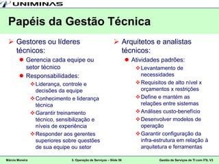 Papéis da Gestão Técnica
  Gestores ou líderes                                        Arquitetos e analistas
   técnicos:                                                   técnicos:
         Gerencia cada equipe ou                                      Atividades padrões:
          setor técnico                                                   Levantamento de
         Responsabilidades:                                               necessidades
                  Liderança, controle e                                  Requisitos de alto nível x
                   decisões da equipe                                      orçamentos x restrições
                  Conhecimento e liderança                               Define e mantém as
                   técnica                                                 relações entre sistemas
                  Garantir treinamento                                   Análises custo-benefício
                   técnico, sensibilização e                              Desenvolver modelos de
                   níveis de experiência                                   operação
                  Responder aos gerentes                                 Garantir configuração da
                   superiores sobre questões                               infra-estrutura em relação à
                   de sua equipe ou setor                                  arquitetura e ferramentas

Márcio Moreira                   5. Operação de Serviços – Slide 56               Gestão de Serviços de TI com ITIL V3
 