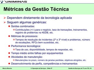 Métricas da Gestão Técnica
  Dependem diretamente da tecnologia aplicada
  Seguem algumas genéricas:
         Saídas combinadas:
                  Contribuições (+/-) para o negócio, taxa de transações, treinamentos,
                   registro de problemas na KEDB, etc.
         Métricas de processos:
                  Tempos de resolução de incidentes (2º e 3º nível) e problemas, número
                   de escalações, RFCs bem sucedidas, etc.
         Performance tecnológica:
                  Taxa de uso, disponibilidade, tempos de respostas, etc.
         Tempo médio entre falhas por equipamentos
         Atividades de manutenção:
                  Manutenções no prazo, número de janelas perdidas, objetivos atingidos, etc.
         Desenvolvimento de perfis, competências e treinamentos
Márcio Moreira                     5. Operação de Serviços – Slide 57      Gestão de Serviços de TI com ITIL V3
 