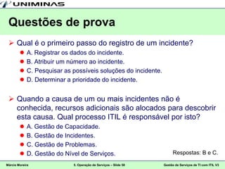 Questões de prova
  Qual é o primeiro passo do registro de um incidente?
           A. Registrar os dados do incidente.
           B. Atribuir um número ao incidente.
           C. Pesquisar as possíveis soluções do incidente.
           D. Determinar a prioridade do incidente.


  Quando a causa de um ou mais incidentes não é
   conhecida, recursos adicionais são alocados para descobrir
   esta causa. Qual processo ITIL é responsável por isto?
           A. Gestão de Capacidade.
           B. Gestão de Incidentes.
           C. Gestão de Problemas.
           D. Gestão do Nível de Serviços.                           Respostas: B e C.

Márcio Moreira              5. Operação de Serviços – Slide 58   Gestão de Serviços de TI com ITIL V3
 