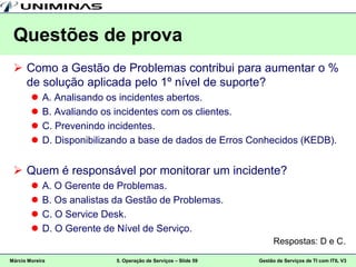 Questões de prova
  Como a Gestão de Problemas contribui para aumentar o %
   de solução aplicada pelo 1º nível de suporte?
           A. Analisando os incidentes abertos.
           B. Avaliando os incidentes com os clientes.
           C. Prevenindo incidentes.
           D. Disponibilizando a base de dados de Erros Conhecidos (KEDB).


  Quem é responsável por monitorar um incidente?
           A. O Gerente de Problemas.
           B. Os analistas da Gestão de Problemas.
           C. O Service Desk.
           D. O Gerente de Nível de Serviço.
                                                                     Respostas: D e C.

Márcio Moreira             5. Operação de Serviços – Slide 59   Gestão de Serviços de TI com ITIL V3
 