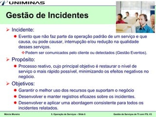 Gestão de Incidentes
  Incidente:
         Evento que não faz parte da operação padrão de um serviço e que
          causa, ou pode causar, interrupção e/ou redução na qualidade
          desses serviços.
                  Podem ser comunicados pelo cliente ou detectados (Gestão Eventos).
  Propósito:
         Processo reativo, cujo principal objetivo é restaurar o nível de
          serviço o mais rápido possível, minimizando os efeitos negativos no
          negócio.
  Objetivos:
         Garantir o melhor uso dos recursos que suportam o negócio
         Desenvolver e manter registros eficazes sobre os incidentes.
         Desenvolver e aplicar uma abordagem consistente para todos os
          incidentes relatados.
Márcio Moreira                   5. Operação de Serviços – Slide 6   Gestão de Serviços de TI com ITIL V3
 