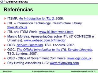 Referências
  ITSMF. An Introduction to ITIL 2. 2006.
  ITIL – Information Technology Infrastructure Library:
   www.itil.co.uk
  ITIL and ITSM World: www.itil-itsm-world.com
  Márcio Moreira. Apresentações sobre ITIL (5º CONTECSI e
   Uniminas). www.websec.com.br/marcio/
  OGC. Service Operation. TSO. Londres. 2007.
  OGC. The Official Introduction to the ITIL Service Lifecycle.
   TSO. Londres. 2007.
  OGC - Office of Government Commerce: www.ogc.gov.uk
  Ray Hoving Associates LLC: www.rayhoving.com

Márcio Moreira      5. Operação de Serviços – Slide 60   Gestão de Serviços de TI com ITIL V3
 