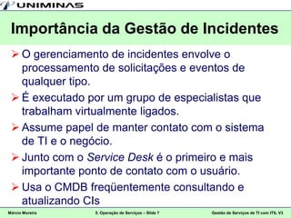 Importância da Gestão de Incidentes
  O gerenciamento de incidentes envolve o
   processamento de solicitações e eventos de
   qualquer tipo.
  É executado por um grupo de especialistas que
   trabalham virtualmente ligados.
  Assume papel de manter contato com o sistema
   de TI e o negócio.
  Junto com o Service Desk é o primeiro e mais
   importante ponto de contato com o usuário.
  Usa o CMDB freqüentemente consultando e
   atualizando CIs
Márcio Moreira   5. Operação de Serviços – Slide 7   Gestão de Serviços de TI com ITIL V3
 
