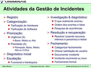 Atividades da Gestão de Incidentes
  Registro                                                   Investigação & diagnóstico:
  Categorização:                                                     O que realmente ocorreu
         Tipificação do Hardware                                     Ordem dos eventos e fatos
         Tipificação do Software                                     Pesquisa de ocorrências
  Priorização:                                               Resolução e recuperação:
         Urgência (3):                                               Resolver (usando recursos
                  Baixa, Média ou Alta                                internos e parceiros) e testar
         Prioridade (5):                                     Fechamento:
                  Planejada, Baixa, Média,                             Categorizar fechamento
                   Alta ou Crítica                                      Checar satisfação do usuário
  Diagnóstico inicial                                                  Documentar incidente
  Escalação:                                                           Incidente recorrente ou novo
         Funcional e hierárquica                                       Fechamento formal
Márcio Moreira                   5. Operação de Serviços – Slide 9                Gestão de Serviços de TI com ITIL V3
 