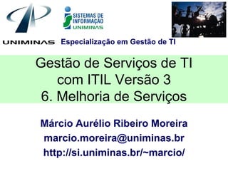 Especialização em Gestão de TI


Gestão de Serviços de TI
    com ITIL Versão 3
 6. Melhoria de Serviços
Márcio Aurélio Ribeiro Moreira
marcio.moreira@uniminas.br
http://si.uniminas.br/~marcio/
 