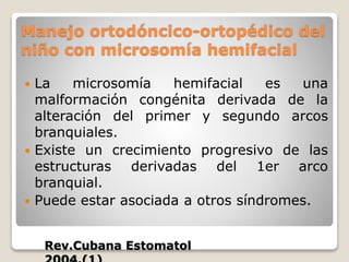 Manejo ortodóncico-ortopédico del
niño con microsomía hemifacial
 La microsomía hemifacial es una
malformación congénita derivada de la
alteración del primer y segundo arcos
branquiales.
 Existe un crecimiento progresivo de las
estructuras derivadas del 1er arco
branquial.
 Puede estar asociada a otros síndromes.
Rev.Cubana Estomatol
 