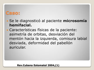 Caso:
 Se le diagnosticó al paciente microsomía
hemifacial.
 Características físicas de la paciente:
asimetría de orbitas, desviación del
mentón hacia la izquierda, comisura labial
desviada, deformidad del pabellón
auricular.
Rev.Cubana Estomatol 2004,(1)
 