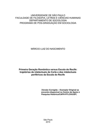 UNIVERSIDADE DE SÃO PAULO
FACULDADE DE FILOSOFIA, LETRAS E CIÊNCIAS HUMANAS
         DEPARTAMENTO DE SOCIOLOGIA
   PROGRAMA DE PÓS-GRADUAÇÃO EM SOCIOLOGIA




             MÁRCIO LUIZ DO NASCIMENTO




  Primeira Geração Romântica versus Escola do Recife:
   trajetórias de intelectuais da Corte e dos intelectuais
               periféricos da Escola do Recife




                       (Versão Corrigida – Exemplar Original se
                       encontra disponível no Centro de Apoio à
                       Pesquisa Histórica/CAPH-FFLCH/USP)




                         São Paulo
                           2010
 