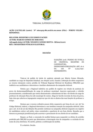 TRIBUNAL SUPERIOR ELEITORAL
 
AÇÃO CAUTELAR (12061) Nº 0601405-86.2018.6.00.0000 (PJe) - PORTO VELHO -
RONDÔNIA
RELATOR: MINISTRO LUIZ EDSON FACHIN
AUTOR: MARCIO GOMES DE MIRANDA
Advogado do(a) AUTOR: NELSON CANEDO MOTTA - RO0027210A
RÉU: MINISTÉRIO PÚBLICO ELEITORAL
 
DECISÃO
 
ELEIÇÕES 2018. PEDIDO DE TUTELA
DE URGÊNCIA. REGISTRO DE
CANDIDATURA.
DESINCOMPATIBILIZAÇÃO. ART. 16-A
DA LEI Nº 9.504/1997.
DEFERIMENTO.
Trata-se de pedido de tutela de urgência ajuizado por Márcio Gomes Miranda,
candidato ao cargo de Deputado Estadual, nas eleições 2018, visando à obtenção de efeito suspensivo
ao recurso interposto contra acórdão do Tribunal Regional Eleitoral de Rondônia (TRE/RO) que
indeferiu sua candidatura e determinou o imediato afastamento da campanha eleitoral.
Noticia que o Regional indeferiu seu pedido de registro em virtude da ausência de
prova da desincompatibilização do cargo de professor municipal. Assevera equivocado o referido
pronunciamento, considerando que restou demonstrado o afastamento de fato e de direito do cargo de
professor de educação física da rede municipal de ensino. Alega ter havido inversão do ônus da prova,
haja vista que caberia ao impugnante comprovar que ele não se afastou das suas funções de professor a
tempo.
Destaca que o recurso ordinário possui efeito suspensivo por força do art. 257, §2º do
Código Eleitoral, todavia, o Regional determinou a sua imediata remoção da campanha eleitoral. Aduz
que o art. 16-A da Lei das Eleições lhe permite continuar na campanha eleitoral enquanto seu registro
de candidatura estiver sub judice, nisso consistindo a aparência de seu bom direito. Ressalta que a
demora na prestação jurisdicional pode acarretar o perecimento de seu direito de ser candidato.
Requer, ao final, a concessão de medida liminar para suspender os efeitos do acórdão
proferido pelo TRE/RO na parte que determinou a interrupção atos de campanha e a exclusão de seu
nome da urna eletrônica. No mérito, pleiteia a confirmação da medida.
É o relatório. Decido.
 