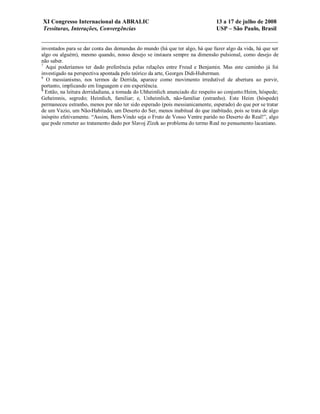 XI Congresso Internacional da ABRALIC                                         13 a 17 de julho de 2008
Tessituras, Interações, Convergências                                         USP – São Paulo, Brasil


inventados para se dar conta das demandas do mundo (há que ter algo, há que fazer algo da vida, há que ser
algo ou alguém), mesmo quando, nosso desejo se instaura sempre na dimensão pulsional, como desejo de
não saber.
7
  Aqui poderíamos ter dado preferência pelas relações entre Freud e Benjamin. Mas este caminho já foi
investigado na perspectiva apontada pelo teórico da arte, Georges Didi-Huberman.
8
  O messianismo, nos termos de Derrida, aparece como movimento irredutível de abertura ao porvir,
portanto, implicando em linguagem e em experiência.
9
  Então, na leitura derridadiana, a tomada do Uhheimlich anunciado diz respeito ao conjunto:Heim, hóspede;
Geheimnis, segredo; Heimlich, familiar; e, Unheimlich, não-familiar (estranho). Este Heim (hóspede)
permaneceu estranho, menos por não ter sido esperado (pois messianicamente, esperado) do que por se tratar
de um Vazio, um Não-Habitado, um Deserto do Ser, menos inabitual do que inabitado, pois se trata de algo
inóspito efetivamente. “Assim, Bem-Vindo seja o Fruto de Vosso Ventre parido no Deserto do Real!”, algo
que pode remeter ao tratamento dado por Slavoj Zîzek ao problema do termo Real no pensamento lacaniano.
 