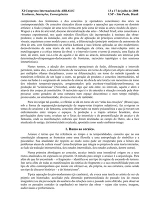 XI Congresso Internacional da ABRALIC                                      13 a 17 de julho de 2008
Tessituras, Interações, Convergências                                      USP – São Paulo, Brasil

compreensão dos fenômenos e dos conceitos (e operadores conceituais) das artes na
contemporaneidade. Os conceitos elencados dizem respeito a operações que ocorrem no domínio
artístico: a fusão (criação de uma nova forma-arte pela soma de todas as artes; modelo da ópera –
Wagner e a obra de arte total; discurso da teatralização das artes – Michael Fried; artes conceituais e
romance experimental, nos quais métodos filosóficos são incorporados à tessitura das obras-
produtos; o modo da instalação, com alto grau de aplicação de princípios construtivos às artes
visuais; arquitetura como modelo para a arte), a diferenciação (princípio moderno da autonomia da
obra de arte, com fundamentos na estética kantiana e suas leituras aplicadas ao alto modernismo;
deenvolvimento de uma teoria da arte na abordagem da crítica, nas inter-relações entre as
metalinguagens e a crítica interna da obra) e o intervalo (como o termo já enuncia, uma lógica do
inter, do entre, num vai-e-vém do aquém e do além ao através, demonstrando um interesse pela
determinação-ultrapassagem-deslocamento de fronteiras, raciocínio topológico e das semioses
interartísticas).
      Nestes termos, a adoção dos conceitos operacionais de fusão, diferenciação e intervalo
permitem, todos eles, o desenvolvimento de raciocínios em torno do objeto (um objeto atravessado
por múltiplos olhares disciplinares, como na diferenciação), em torno do método (quando se
transferem reflexões de um lugar a outro, na geração de produtos e conceitos intermediários, tal
como na fusão é o surgimento do conceito de síntese de obra de arte total) e um raciocínio em torno
dos trânsitos temporais-espaciais, arregimentados pela escritura-visualidade-performance, na
produção de “scinestesias” (Noronha), sendo algo que está entre, no intervalo, aquém e além e
através dos corpus já constituídos. O raciocínio aqui é o de entender a situação evocada pela obra-
processo como geradora de uma estrutura num espaço descontínuo e num tempo múltiplo,
promovendo, na simultaneidade, diversos níveis de realidade.
      Para investigar tal questão, a reflexão se dá em torno de um “atlas das emoções” (Bruno) que,
sob a forma da superposição-justaposição de mapas-rotas (trajetos subjetivos), faz revigorar os
temas do arcaísmo e do fantasma, conceitos observados na matriz psicanalítica e que já travam um
enfrentamento entre tempos e espaços. A produção e o trajeto artístico brasileiro, alvos
privilegiados deste texto, revelam ser o lócus do interstício e de presentificação do arcaico e do
fantasma, onde as manifestações culturais que foram destinadas ao campo do Outro, são a face
atualizada do antigo, da historicidade recalcada, apontada como sendo emblema-imago.

                                      1. Rumo ao arcaico.
      Arcaico é termo que faz referência ao tempo e às temporalidades, conceito que na sua
constituição ultrapassa as fronteiras entre uma filosofia e uma antropologia do simbólico e a
psicanálise. Sua atualidade diz respeito ao modo como pode ser recuperado para a leitura dos
problemas atuais da cultura visual3 (uma disciplinas que integra os projetos de uma teoria interartes,
ao lado da tradução intersemiótica, dos estudos intermidiais, dos estudos culturais, dentre outras).
      Numa primeira abordagem ao conceito, arcaico instala uma insondável origem ou a seus
restos atualizados em espessura no presente. O método para atingir o arcaico é a arqueologia. Para
além do que foi encontrado – o fragmento – identifica-se um tipo de regime de escansão do terreno.
Isto seria afins de todas as manifestações da estética do fragmento e a sua extensibilidade para um
tipo de obra contemporânea que insiste em oferecer-se, ela própria, na sua estrutura, como sendo
um tipo de discurso histórico – e do historicismo4.
      Típica operação do pós-modernismo (já canônico), ele evoca uma tarefa ao artista de ser ele
próprio um historiador, auxiliado pela dimensão patrimonializada do passado (ou do museu
imaginário) ou da provocação da ausência das relações com o passado como diferido, para observar
todos os passados contidos (e espelhados) no interior das obras – sejam elas textos, imagens,
audiovisuais e performances.
 