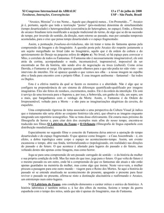 XI Congresso Internacional da ABRALIC                                     13 a 17 de julho de 2008
Tessituras, Interações, Convergências                                     USP – São Paulo, Brasil

      “Arcaico, Messias8 é o teu Nome... Aquele que chega(rá) nunca... Um Prometido...”9. Arcaico
já é, portanto, aquilo que toda a teorização “pomo” (pós-moderna) denomina de simultaneidade
(tempo desarticulado) e heterogeneidade (coexistência do heterogêneo, no espaço). Então, a fórmula
do arcaico freudiano teria modificado a acepção tradicional do termo, de algo que se dá na sucessão
do tempo, por inversão do sentido, da direção, num retorno ao passado, mas por camadas temporais
acumuladas, para o eixo que pensa tempo desarticulado e o espaço fragmentado.
      Assim, a pontuação freudiana-derridadiana, não irá tratar o tema do fantasma apenas pela
compreensão da Imagem e do Imaginário. A questão posta pelo Arcaico diz respeito justamente a
um sujeito mergulhado no Irreal (não no Imaginário, aquilo que é da ordem da cultura e do
aprisionamento do Desejo na pequena esfera do objeto a). No Irreal, só há espaço para convocar o
Mito, o correlato de todos os Fantasmas. O Fantasma não é necessariamente imaginarizável, ele está
atrás da cortina, acompanhando o medo, incomunicável, inapreensível, impossível de ser
encontrado ao fim da história, não sendo alvo de negociação ou troca (cultural). Como avisa
Derrida, o Fantasma só surge. Ele aparece quando olhamos para o que não podia ter sido visto – um
intervisto do interdito. Ele só aparece quando o que vemos nos olha – a nossa imagem no espelho
abre a fenda para encontro com o próprio Olhar. E essa imagem autônoma – fantasmal – faz todos
os Duplos.
      Esta é a efetiva matéria da qual se fazem os monstros e a alteridade. Não é algo que se
configura na preponderância de um sistema de diferenças quantificado-qualificado por imagens
imaginárias. Eles são feitos de resíduos, excrementos, medos. Ele é da ordem da interdição. Ele está
à serviço de uma travessia para o Supereu e, por isso, a Sobrevida, um ganho de vida, um sopro, um
a mais, que barganhamos com o verdugo da Morte. Assim, o Fantasma é da Ordem do
Irrepresentável, voltado para a Morte – e não para as imaginarizações alegóricas da caveira, do
esqueleto.
       Uma compreensão rigorosa do tema associado a uma perspectiva da Cultura Visual já indica
que o tratamento não seria afeito ao conjunto histórico (da arte), que observa as imagens enquanto
integrando um repertório iconográfico. Não se trata disso efetivamente. Ele estaria mais próximo da
filmografia de horror e, para citar dois dos exemplos mais afins do nosso tempo, encontra-se
traduzido nos filmes O Labirinto do Fauno e O Orfanato (filmografia de língua espanhola com
distribuição mundializada).
      Especialmente no segundo filme o conceito de Fantasma deixa antever a operação do tempo
desarticulado e do espaço fragmentado. O que aparece como Imagem – a Casa Assombrada – é, em
efeito, a dobra topológica entre corpo e espaço no acontecimento-tempo. Assim, um evento
escansiona o tempo, abre sua fenda, territorializando-o (topologizando, em realidade) nas direções
do passado e do futuro. O que acontece é afastado para lugares do passado e do futuro, mas
voltando destes não apenas como Imagens, mas como horror.
      Joga-se para uma compreensão de um passado carregado de sentido – o da história da mulher
e sua própria condição de órfã. Mas faz mais do que isso, joga para o futuro. O que volta do futuro é
o mesmo passado ou um outro, onde há a compreensão de que os fantasmas são atuais e não estão
apenas guardados na memória da mulher, mas como algo que insiste. Neste vai-e-vem, a mulher
procura a passagem para este outro mundo – viagem para o Reino dos Mortos. Se aqui a história do
passado só se entende atualizada no acontecimento do presente, apagando o presente para fazer
reviver o passado no presente, afirma-se nisto a destinação alucinatória e reafirmando o Arcaico,
um entretempo num entre-lugares.
      N´O Labirinto do Fauno, esta condição demonstra o caráter mítico e onírico do histórico. A
história labiríntica é também mítica e, à luz dos olhos da menina, fusiona o tempo da guerra
espanhola com o tempo dos mitos, saída que não é apenas do Imaginário, mas do Fantasma.
 