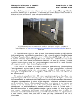 XI Congresso Internacional da ABRALIC                                          13 a 17 de julho de 2008
Tessituras, Interações, Convergências                                          USP – São Paulo, Brasil

      Para finalizar, proponho uma reflexão em torno destas temporalidades-espacialidades,
arcaísmos e fantasmas que se “presentam” na instalação (tipo de obra-processo que se encontra no
cerne das reflexões interartísticas, como um experimento modelar).




            Figura 1. Monólogo para um cachorro morto, instalação. Nuno Ramos.Fotografia: André Fossati.
       Imagem disponível em: http://www.overmundo.com.br/agenda/nuno-ramos-exposicao-individual, acesso em
                                                06/06/2008.


      No trajeto feito nesta exposição, a fala do nome forma grandes conjuntos de blocos sonoros,
dando uma dimensão material àquilo que poderia ter sido o rastro de uma voz. Bandeira Branca,
Soap Opera, Paranelson 1 (Luz negra), Paranelson 2 (Caldas Aulete) e Monólogo, todos eles, atos
da escultura-instalação, algumas vezes paredes de voz, contêm falas – na forma das vozes ou das
escrituras. As falas exigem nomes (Qual meu nome, cachorro? Que nome você me daria?). Nomear
o cachorro, nomear o morto, cantar para o morto, cantar para o recém-nascido ou o ainda não-vindo,
tudo isto parece admitir a lógica fantasmal aqui enunciada.
      Assim, não se trata apenas de relação texto-imagem, palavra-imagem, literatura-pintura.
Trata-se de escandir um entre-lugar de “palavr-i-magem”, tal como o corpo fendido, o entre-dois
corpos, de onde nasce (ou morre) outro corpo, o terceiro excluído. A fenda pode ser buraco ou
rasura, pode ser em profundidade e/ou em superfície, combinando assim escavar com distender, nos
dois sensos do arcaico.
       No arcaico, há um cachorro. Pois é dele o entre-lugar do cosmopolitismo. Ele reclama a si o
tempo heterogêneo, onde não haveria nem posição de sujeito e tampouco de objeto. A obra se faz,
não como fragmento do tempo, mas como complexificação e multiplicação de tempos. Desse modo,
o artista nos convida a penetrar na palavra lavrada nas coisas e faz aparecer um espectro em cada
uma de suas obras. Pode ser o fantasma da fala no objeto ou o fantasma de uma presença não
presente ou de um presente que não se faz como presente, diferindo-se, tornando-se não
contemporâneo a si, numa transformação constante de morto em vivo e de vivo em morto. As
operações não terminam na transformação de matérias – cachorro morto vira sabão, urubu vivo
come o morto – mas passam também pela transformação das paisagens, entre o estático e o
movimento, anunciando ambiências tumulares, e mantendo a distância entre dois, o ponto máximo
de uma extensão, quando uma coisa passa a outra (yin-yang), constituindo-se em via de
identificação.
 