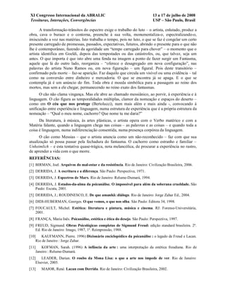 XI Congresso Internacional da ABRALIC                                         13 a 17 de julho de 2008
Tessituras, Interações, Convergências                                         USP – São Paulo, Brasil

       A transformação-trânsitos do espectro exige o trabalho do luto – o artista, enlutado, produz a
obra, cava o buraco e o contorna, preenche à sua volta, monumentaliza-o, espectralizando-o,
imiscuindo a voz nas matérias. Isto trabalha o tempo, pois no luto, o que se faz é congelar um certo
presente carregado de promessas, passados, expectativas, futuros, abrindo o presente para o que não
lhe é contemporâneo, fazendo da agoridade um “tempo carregado para chover” – o momento que o
artista identifica em Goeldi, depois das tempestades ou das catástrofes, ou, que talvez, seja um
antes. O que importa é que isto abre uma fenda na imagem a ponto de fazer surgir um Fantasma,
aquele que lá do outro lado, reorganiza – “oferece o desagregado em nova configuração”, nas
palavras do artista Nuno Ramos ou, em nova figuração – um figural. Pois deste transitório –
confirmado pela morte – faz-se aparição. Faz daquilo que circula um visível ou uma evidência – tal
como na conversão entre dinheiro e mercadoria. O que se encontra já se apaga. E o que se
contempla já é um anúncio do fim. Toda obra é moeda simbólica para a passagem ao reino dos
mortos, mas sem a ele chegar, permanecendo no reino exato dos fantasmas.
      O cão não clama vingança. Mas ele abre ao chamado messiânico, ao porvir, à experiência e à
linguagem. O cão figura as temporalidades múltiplas, clamor da nomeação e espaços do deserto –
como em O céu que nos protege (Bertolucci), num mais além e mais ainda -, convocando à
unificação entre experiência e linguagem, numa estrutura de experiência que é a própria estrutura da
nomeação – “Qual o meu nome, cachorro? Que nome tu me daria?”
      Da literatura, à música, às artes plásticas, o artista opera com o Verbo matérico e com a
Matéria falante, quando a linguagem chega nas coisas – as palavras e as coisas – e quando toda a
coisa é linguagem, numa indiferenciação consentida, numa presença corpórea da linguagem.
      O cão como Messias – que o artista anuncia como um não-reconhecido – faz com que sua
atualização só possa passar pela fechadura do fantasma. O cachorro como estranho e familiar –
Unheimlich – e esta tentativa quase-trágica, nota melancólica, de procurar a experiência no rastro,
de aprender a vida com o que morre.
REFERÊNCIAS:
[1] BIRMAN, Joel. Arquivos do mal-estar e da resistência. Rio de Janeiro: Civilização Brasileira, 2006.
[2] DERRIDA, J. A escritura e a diferença. São Paulo: Perspectiva, 1971.
[3] DERRIDA, J. Espectros de Marx. Rio de Janeiro: Relume-Dumará, 1994.
[4] DERRIDA, J. Estados-da-alma da psicanálise. O impossível para além da soberana crueldade. São
    Paulo: Escuta, 2001.
[5] DERRIDA, J.; ROUDINESCO, E. De que amanhã: diálogo. Rio de Janeiro: Jorge Zahar Ed., 2004.
[6] DIDI-HUBERMAN, Georges. O que vemos, o que nos olha. São Paulo: Editora 34, 1998.
[7] FOUCAULT, Michel. Estética: literatura e pintura, música e cinema. RJ: Forense-Universitária,
    2001.
[8] FRANÇA, Maria Inês. Psicanálise, estética e ética do desejo. São Paulo: Perspectiva, 1997.
[9] FREUD, Sigmund. Obras Psicológicas completas de Sigmund Freud: edição standard brasileira. 2ª.
    Ed. Rio de Janeiro: Imago, 1987, 1ª. Reimpressão, 1988.
[10]   KAUFMANN, Pierre. 1996) Dicionário enciclopédico da psicanálise : o legado de Freud e Lacan.
    Rio de Janeiro : Jorge Zahar.
[11]    KOFMAN, Sarah. (1996) A infância da arte : uma interpretação da estética freudiana. Rio de
    Janeiro : Relume-Dumará.
[12]    LEADER, Darian. O roubo da Mona Lisa: o que a arte nos impede de ver. Rio de Janeiro:
    Elsevier, 2005.
[13]   MAJOR, René. Lacan com Derrida. Rio de Janeiro: Civilização Brasileira, 2002.
 