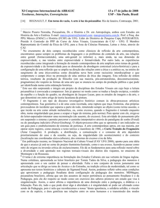 XI Congresso Internacional da ABRALIC                                        13 a 17 de julho de 2008
    Tessituras, Interações, Convergências                                        USP – São Paulo, Brasil

[14]     REGNAULT, F. Em torno do vazio, A arte à luz da psicanálise. Rio de Janeiro, Contracapa, 2001.


1
  Marcio Pizarro Noronha, Psicanalista, Dr. e História e Dr. em Antropologia, ambos com Estudos em
História da Arte e Estética. E-mail: marcio.pizarro@hotmail.com; marcpiza@terra.com.br. Prof. e Pesq. dos
PPG Música (EMAC) e História (FCHF) da UFG. Líder do Diretório de Pesquisa Cnpq INTERARTES.
Preside A Comissão do PPP do Curso de Artes Visuais, Licenciatura do CAJ – UFG. É Membro
Representante do Comitê de Ética da UFG, para a Área de Ciências Humanas, Letras e Artes, através do
CAJ.
2
   No cruzamento de dois campos reconhecidos como clássicos de reflexão da arte contemporânea,
encontramos quase sempre os problemas da linguagem e os problemas do conteúdo da arte, nas relações
entre gestalt (forma/conteúdo), uma anti-gestalt (o informe) e, mais ainda, na sua dimensão de
expressividade, e, nas tensões entre expressividade e formatividade. Por outro lado, as experiências
reconhecidas como integrando a formação do mundo contemporâneo da arte ampliam estes temas da gestalt,
da expressividade e da formatividade para as dimensões da abordagem contextual (sócio-histórica) e para a
configuração de uma reflexão que se amplia na direção das relações entre a ética e a estética ou, na esteira do
surgimento de uma ético-estética como disciplina nova bem como raciocínio interdisciplinar e que
compromete o campo ético na promoção de uma estética da ética das imagens. Esta reflexão de ordem
teórica, resultante da produção de filósofos (em sua maioria, pós-estruturalistas, desconstrucionistas,
pragmatistas) diz respeito às formas de uma arte que se enuncia no campo da produção pública e que pode
ser identificada numa certa ordenação histórica.
3
  Este uso não surpreende e integra um projeto de disciplinas dos Estudos Visuais em cujo bojo a leitura
psicanalítica é convocada a comparecer. Isto já aparece no modo como se traduz a função escópica, o estádio
do espelho e a função do quadro, na abordagem de Jacques Lacan, para os estudos da imagem e da arte, o
que denominei em outro artigo de teoria lacaniana da pintura.
4
   O fragmento é um tipo de discurso investigativo histórico comum às obras-processos artísticos
contemporâneos. Sua geometria é a de uma costa recortada, uma ruptura que traça fronteiras, elas próprias
provocadoras do incidente que separou a parte do todo, remetendo sempre ao objeto (como termo ausente, o
que incide na arte como atitude melancólica, ou, como excesso, quando o fragmento é tomado enquanto
obra, numa singularidade que passa a ocupar o lugar do sistema, pela norma). Para operar com ele, exige-se
do leitor-espectador-interator uma reconstrução (do ausente, do excesso). Esta atividade do pensamento põe
em suspensão o sistema e permite percorrer o caminho interpretativo através do paradigma do sonho (Freud)
ou do paradigma indiciário (Peirce-Ginzburg). O objeto-processo-obra que se apresenta é um indiciador ou
um guia para o estabelecimento de sistemas de pertença. A arte contemporânea optou, em sua maioria, por
operar neste registro, como enuncia o texto teórico e manifesto de 1986, o Curto Tratado do Fragmento
(Anne Cauquelin). A produção, a distribuição, a comunicação e o consumo de arte dependem
prioritariamente do caso e da ocasião, ou seja, da singularidade (do acontecimento) e do contexto
(localização nas coordenadas sócio-culturais), dos sintomas do excesso e/ou da falta.
5
  Em publicação recente, no Simpósio Nacional de Cultura Visual (FAV UFG 2008), aponto para esta idéia
de que o arcaico já está no cerne do projeto iluminista-ilustrado, como o seu avesso, fazendo-se passar como
mito de origem ou inversão crítica do esclarecimento. Ele dá os fundamentos para uma reflexão moral sobre
a diversidade e está apontado nos regimes textuais-visuais dos diários dos viajantes, no ensaismo de
Montaigne e de Rousseau.
6
  O tema é de extrema importância na formulação dos Estudos Culturais em sua vertente de língua inglesa.
Numa coletânea, apresentada ao leitor brasileiro por Tomáz Tadeu da Silva, a pedagogia dos monstros é
apresentada com o seu caráter de pensar a alteridade. Falta a este conjunto de textos justamente esta
articulação que se dirige ao tema do Arcaico e do Estranho, na tradição crítica da modernidade, tal como se
apresenta nos textos históricos e culturais de Sigmund Freud. Assim, podemos refletir sobre estas condições
que aproximam a pedagogia freudiana desta configuração da pedagogia dos monstros. MDMagno,
psicanalista brasileiro, afirma que um dos assuntos de maior pertinência ao pensamento freudiano é o da
Pedagogia, pois ela diz respeito ao modo como um exercício dos saberes promove um estado que visa à
singularização. Assim, o autor afirma a importância de uma distinção entre a pedagogia, a didática e a
Educação. Para ele, tudo o que pode dizer algo à alteridade e à singularidade só pode ser afirmado como
sendo da Pedagogia, pois é nela que reconhecemos a nossa “douta ignorância, a solidária solidão, o vínculo
com os da espécie, a dura gentileza nas relações entre os seres humanos e a transmissão dos modos
 