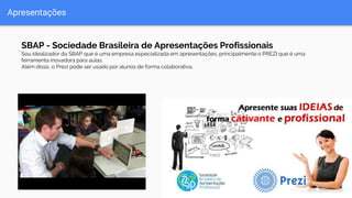 Apresentações
SBAP - Sociedade Brasileira de Apresentações Profissionais
Sou idealizador da SBAP que é uma empresa especializada em apresentações, principalmente o PREZI que é uma
ferramenta inovadora para aulas.
Além disso, o Prezi pode ser usado por alunos de forma colaborativa.
 