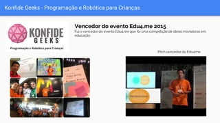 Konfide Geeks - Programação e Robótica para Crianças
Vencedor do evento Edu4.me 2015
Fui o vencedor do evento Edu4.me que foi uma competição de ideias inovadoras em
educação.
Pitch vencedor do Edu4.me
 