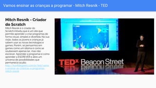 Vamos ensinar as crianças a programar - Mitch Resnik - TED
Mitch Resnik - Criador
do Scratch
Mitch Resnik é o criador do
Scratch.mit.edu que é um site que
permite aprender a criar programas de
forma visual, simples e divertida. Na sua
visão, todos os jovens e crianças já
sabem usar as novas tecnologias e
games. Porém, se pensarmos em
games como um idioma é como se
soubessem apenas ler, mas não
escrever. Aprender a programar é como
aprender a ESCREVER e abre um
universo de possibilidades que
permanecia oculto.
http://konfidegeeks.com.br/ted/vamo
s-ensinar-as-criancas-a-programar-
mitch-resnik
 
