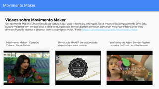 Movimento Maker
Vídeos sobre Movimento Maker
“O Movimento Maker é uma extensão da cultura Faça-Você-Mesmo ou, em inglês, Do-It-Yourself (ou simplesmente DIY). Esta
cultura moderna tem em sua base a idéia de que pessoas comuns podem construir, consertar, modificar e fabricar os mais
diversos tipos de objetos e projetos com suas próprias mãos.” Fonte: https://pt.wikipedia.org/wiki/Movimento_Maker
Workshop do Adam Somlai-Fischer
- criador do Prezi - em Budapeste
Movimento Maker - Conexão
Futura - Canal Futura
Revolução MAKER: tire as idéias do
papel e faça você mesmo
 