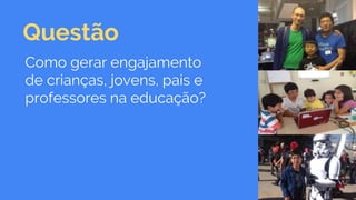 Questão
Como gerar engajamento
de crianças, jovens, pais e
professores na educação?
 