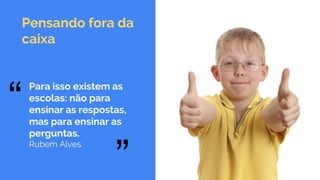 Pensando fora da
caixa
“ “
Para isso existem as
escolas: não para
ensinar as respostas,
mas para ensinar as
perguntas.
Rubem Alves
 