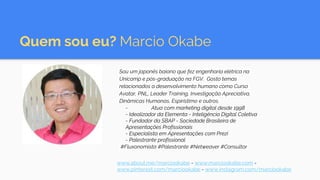 Quem sou eu? Marcio Okabe
Sou um japonês baiano que fez engenharia elétrica na
Unicamp e pós-graduação na FGV. Gosto temas
relacionados a desenvolvimento humano como Curso
Avatar, PNL, Leader Training, Investigação Apreciativa,
Dinâmicas Humanas, Espiristimo e outros.
- Atua com marketing digital desde 1998
- Idealizador da Elementa - Inteligência Digital Coletiva
- Fundador da SBAP - Sociedade Brasileira de
Apresentações Profissionais
- Especialista em Apresentações com Prezi
- Palestrante profissional
#Fluxonomista #Palestrante #Netweaver #Consultor
www.about.me/marciookabe - www.marciookabe.com -
www.pinterest.com/marciookabe - www.instagram.com/marciookabe
 