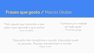 Frases que gosto / Marcio Okabe
“Feliz aquele que transmite o que
sabe e que aprende o que ensina.”
Cora Coralina
“Educação não transforma o mundo. Educação muda
as pessoas. Pessoas transformam o mundo.”
Paulo Freire
“Começar já é metade
de toda ação”
Provérbio grego
 