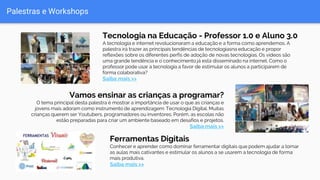 Palestras e Workshops
Tecnologia na Educação - Professor 1.0 e Aluno 3.0
A tecnologia e internet revolucionaram a educação e a forma como aprendemos. A
palestra irá trazer as principais tendências de tecnologiasna educação e propor
reflexões sobre os diferentes perfis de adoção de novas tecnologias. Os vídeos são
uma grande tendência e o conhecimento já está disseminado na internet. Como o
professor pode usar a tecnologia a favor de estimular os alunos a participarem de
forma colaborativa?
Saiba mais >>
Vamos ensinar as crianças a programar?
O tema principal desta palestra é mostrar a importância de usar o que as crianças e
jovens mais adoram como instrumento de aprendizagem: Tecnologia Digital. Muitas
crianças querem ser Youtubers, programadores ou inventores. Porém, as escolas não
estão preparadas para criar um ambiente baseado em desafios e projetos.
Saiba mais >>
Ferramentas Digitais
Conhecer e aprender como dominar ferramentar digitais que podem ajudar a tornar
as aulas mais cativantes e estimular os alunos a se usarem a tecnologia de forma
mais produtiva.
Saiba mais >>
 