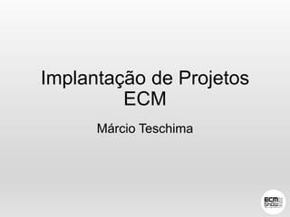 Implantação de Projetos 
ECM 
Márcio Teschima 
 